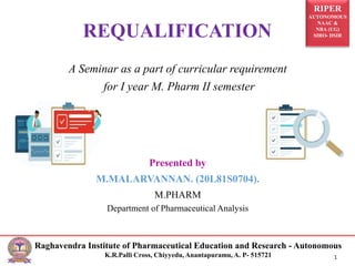 RIPER
AUTONOMOUS
NAAC &
NBA (UG)
SIRO- DSIR
Raghavendra Institute of Pharmaceutical Education and Research - Autonomous
K.R.Palli Cross, Chiyyedu, Anantapuramu, A. P- 515721 1
A Seminar as a part of curricular requirement
for I year M. Pharm II semester
Presented by
M.MALARVANNAN. (20L81S0704).
M.PHARM
Department of Pharmaceutical Analysis
REQUALIFICATION
 