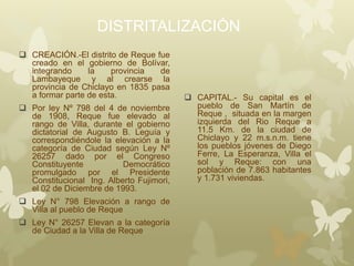DISTRITALIZACIÓN
 CREACIÓN.-El distrito de Reque fue
creado en el gobierno de Bolívar,
integrando la provincia de
Lambayeque y al crearse la
provincia de Chiclayo en 1835 pasa
a formar parte de esta.
 Por ley Nº 798 del 4 de noviembre
de 1908, Reque fue elevado al
rango de Villa, durante el gobierno
dictatorial de Augusto B. Leguía y
correspondiéndole la elevación a la
categoría de Ciudad según Ley Nº
26257 dado por el Congreso
Constituyente Democrático
promulgado por el Presidente
Constitucional Ing. Alberto Fujimori,
el 02 de Diciembre de 1993.
 Ley N° 798 Elevación a rango de
Villa al pueblo de Reque
 Ley N° 26257 Elevan a la categoría
de Ciudad a la Villa de Reque
 CAPITAL.- Su capital es el
pueblo de San Martín de
Reque , situada en la margen
izquierda del Rio Reque a
11.5 Km. de la ciudad de
Chiclayo y 22 m.s.n.m. tiene
los pueblos jóvenes de Diego
Ferre, La Esperanza, Villa el
sol y Reque: con una
población de 7.863 habitantes
y 1.731 viviendas.
 