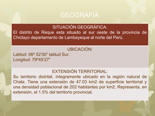 GEOGRAFÍA
SITUACIÓN GEOGRÁFICA:
El distrito de Reque esta situado al sur oeste de la provincia de
Chiclayo departamento de Lambayeque al norte del Perú.
UBICACIÓN:
Latitud: 06º 52’00” latitud Sur.
Longitud: 79º49’27”
EXTENSIÓN TERRITORIAL:
Su territorio distrital, íntegramente ubicado en la región natural de
Chala. Tiene una extensión de 47.03 km2 de superficie territorial y
una densidad poblacional de 202 habitantes por km2. Representa, en
extensión, el 1.5% del territorio provincial.
 