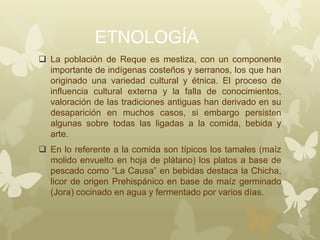 ETNOLOGÍA
 La población de Reque es mestiza, con un componente
importante de indígenas costeños y serranos, los que han
originado una variedad cultural y étnica. El proceso de
influencia cultural externa y la falla de conocimientos,
valoración de las tradiciones antiguas han derivado en su
desaparición en muchos casos, si embargo persisten
algunas sobre todas las ligadas a la comida, bebida y
arte.
 En lo referente a la comida son típicos los tamales (maíz
molido envuelto en hoja de plátano) los platos a base de
pescado como “La Causa” en bebidas destaca la Chicha,
licor de origen Prehispánico en base de maíz germinado
(Jora) cocinado en agua y fermentado por varios días.
 