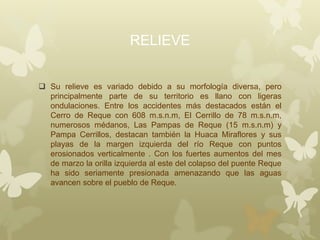 RELIEVE
 Su relieve es variado debido a su morfología diversa, pero
principalmente parte de su territorio es llano con ligeras
ondulaciones. Entre los accidentes más destacados están el
Cerro de Reque con 608 m.s.n.m, El Cerrillo de 78 m.s.n.m,
numerosos médanos, Las Pampas de Reque (15 m.s.n.m) y
Pampa Cerrillos, destacan también la Huaca Miraflores y sus
playas de la margen izquierda del río Reque con puntos
erosionados verticalmente . Con los fuertes aumentos del mes
de marzo la orilla izquierda al este del colapso del puente Reque
ha sido seriamente presionada amenazando que las aguas
avancen sobre el pueblo de Reque.
 