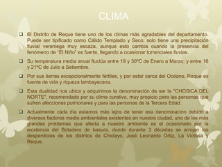 CLIMA
 El Distrito de Reque tiene uno de los climas más agradables del departamento.
Puede ser tipificado como Cálido Templado y Seco; solo tiene una precipitación
fluvial veraniega muy escaza, aunque esto cambia cuando la presencia del
fenómeno de “El Niño” es fuerte, llegando a ocasionar torrenciales lluvias.
 Su temperatura media anual fluctúa entre 19 y 30ºC de Enero a Marzo; y entre 16
y 21ºC de Julio a Setiembre.
 Por sus tierras excepcionalmente fértiles, y por estar cerca del Océano, Reque es
fuente de vida y riqueza lambayecana.
 Esta dualidad nos ubica y adquirimos la denominación de ser la "CHOSICA DEL
NORTE", recomendado por su clima curativo, muy propicio para las personas que
sufren afecciones pulmonares y para las personas de la Tercera Edad.
 Actualmente cada día estamos más lejos de tener esa denominación debido a
diversos factores medio ambientales existentes en nuestra ciudad, uno de los más
grandes problemas que afecta a nuestro ambiente es el ocasionado por la
existencia del Botadero de basura, donde durante 3 décadas se arrojan los
desperdicios de los distritos de Chiclayo, José Leonardo Ortiz, La Victoria y
Reque.
 