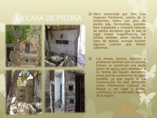 LA CASA DE PIEDRA
 Obra construida por Don Luis
Esquivez Pacherres, consta de 12
ambientes, todos con piso de
piedra laja, hornacinas, paredes
bien trabajadas e inclusive relieves
de piedra esculpida que le dan al
lugar mayor magnificencia, los
techos también están hechos a
base de piedra, aunque existen
algunos cuartos que tienen
calaminas.
 Las mesas, bancas, adornos y
jardineras también son de piedra,
incluso se construyó una noria
(pozo de agua), para abastecer a
su familia del líquido elemento,
antes que las conexiones de agua
potable, ya que según él .La
construcción ha sido declarada
como Patrimonio Cultural de
Reque y, sin lugar a dudas,
constituye un invalorable legado
de la región.
 