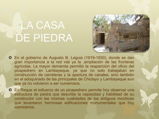 LA CASA
DE PIEDRA
 En el gobierno de Augusto B. Leguia (1919-1930), donde se dan
gran importancia a la red vial ya la .ampliación de las fronteras
agrícolas. La mayor demanda permitió la reaparición del oficio del
picapedrero en Lambayeque, ya que no solo trabajaban en
construcción de carreteras y la apertura de canales, sino también
en el adoquinado de las principales de Chiclayo y Lambayeque aun
que ya no volvieron a ser numerosos.
 En Reque el esfuerzo de un picapedrero permite hoy observar una
estructura de piedra que describe la capacidad y habilidad de su
constructor con las mismas cualidades de los antiguos mochicas
que levantaron hermosas edificaciones monumentales que hoy
admiramos.
 
