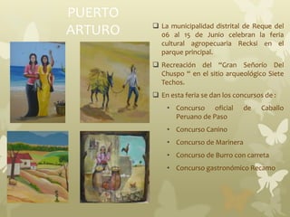 PUERTO
ARTURO  La municipalidad distrital de Reque del
06 al 15 de Junio celebran la feria
cultural agropecuaria Recksi en el
parque principal.
 Recreación del “Gran Señorío Del
Chuspo “ en el sitio arqueológico Siete
Techos.
 En esta feria se dan los concursos de :
• Concurso oficial de Caballo
Peruano de Paso
• Concurso Canino
• Concurso de Marinera
• Concurso de Burro con carreta
• Concurso gastronómico Recamo
 