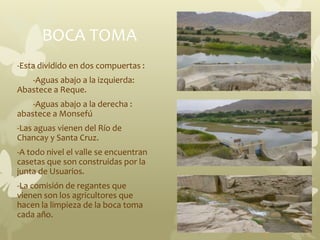 BOCA TOMA
-Esta dividido en dos compuertas :
-Aguas abajo a la izquierda:
Abastece a Reque.
-Aguas abajo a la derecha :
abastece a Monsefú
-Las aguas vienen del Río de
Chancay y Santa Cruz.
-A todo nivel el valle se encuentran
casetas que son construidas por la
junta de Usuarios.
-La comisión de regantes que
vienen son los agricultores que
hacen la limpieza de la boca toma
cada año.
 