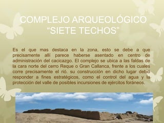 COMPLEJO ARQUEOLÓGICO
“SIETE TECHOS”
Es el que mas destaca en la zona, esto se debe a que
precisamente allí parece haberse asentado en centro de
administración del cacicazgo. El complejo se ubica a las faldas de
la cara norte del cerro Reque o Gran Callanca, frente a los cuales
corre precisamente el rió. su construcción en dicho lugar debió
responder a fines estratégicos, como el control del agua y la
protección del valle de posibles incursiones de ejércitos foráneos.
 