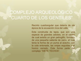 COMPLEJO ARQUEOLÓGICO
“CUARTO DE LOS GENTILES”
Recinto cuadrangular que dataría de ola
época de la acusación inca del valle.
Esta construida de tapia, que son una
especie de grandes adobes, en el centro
de cual existía un gran petroglifo, formado
de una pequeña saliente de cerro, el cual
tenia la forma de un puma al acecho, con
la cola entonada, las orejas erguidas y el
hocico cerrado. Este forma parte del
complejo “SIETE TECHOS”.
 