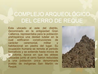 COMPLEJO ARQUEOLÓGICO
DEL CERRO DE REQUE
Esta ubicado al este del distrito,
denominado en la antigüedad Gran
Callanca, representaba para la población
prehispánica una deidad tutelar en la
cual edificaron construcciones de
carácter ceremonial, militar y
habitacional en piedra del lugar. Su
ocupación humana se remota al periodo
formativos y se extiende hasta inicios de
la colonia, época en que las aldeas
ubicadas junto al cerro fueron reducidas
a una población única denominada
pueblo de indígenas San Martín de
Reque.
 