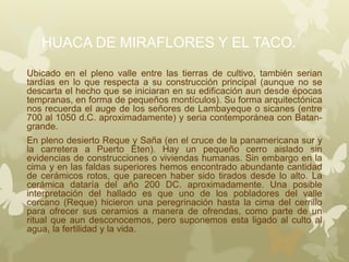 HUACA DE MIRAFLORES Y EL TACO.
Ubicado en el pleno valle entre las tierras de cultivo, también serian
tardías en lo que respecta a su construcción principal (aunque no se
descarta el hecho que se iniciaran en su edificación aun desde épocas
tempranas, en forma de pequeños montículos). Su forma arquitectónica
nos recuerda el auge de los señores de Lambayeque o sicanes (entre
700 al 1050 d.C. aproximadamente) y seria contemporánea con Batan-
grande.
En pleno desierto Reque y Saña (en el cruce de la panamericana sur y
la carretera a Puerto Eten). Hay un pequeño cerro aislado sin
evidencias de construcciones o viviendas humanas. Sin embargo en la
cima y en las faldas superiores hemos encontrado abundante cantidad
de cerámicos rotos, que parecen haber sido tirados desde lo alto. La
cerámica dataría del año 200 DC. aproximadamente. Una posible
interpretación del hallado es que uno de los pobladores del valle
cercano (Reque) hicieron una peregrinación hasta la cima del cerrillo
para ofrecer sus ceramios a manera de ofrendas, como parte de un
ritual que aun desconocemos, pero suponemos esta ligado al culto al
agua, la fertilidad y la vida.
 