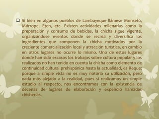 Si bien en algunos pueblos de Lambayeque llámese Monsefú,
Mórrope, Eten, etc. Existen actividades milenarias como la
preparación y consumo de bebidas, la chicha sigue vigente,
organizándose eventos donde se recrea y diversifica los
ingredientes que componen la chicha motivados por la
creciente comercialización local y atracción turística, en cambio
en otros lugares no ocurre lo mismo. Uno de estos lugares
donde han sido escasos los trabajos sobre cultura popular y los
realizados no han tenido en cuenta la chicha como elemento de
continuidad cultural prehispánica hasta la actualidad, es Reque;
porque a simple vista no es muy notoria su utilización, pero
nada más alejado a la realidad, pues si realizamos un simple
estudio al respecto, nos encontramos con la existencia de
decenas de lugares de elaboración y expendio llamadas
chicherías.
 