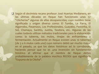  Según él decimista recano profesor José Huertas Medianero, en
las últimas décadas en Reque han funcionado unas 57
"chicherias" algunas de ellas desaparecidas; cuyo nombre tiene
significado y origen diverso como: El Tumbo, La Parra, El
Algarrobo, Pasamayo, Los Profesionales, Guayabo, Pastoríta, El
Sol, Chamaya, Santito, Justita, Teodora, etc. Algunas de las
cuales todavía utilizan métodos tradicionales para la elaboración
como: la taberna, los mulos, tinajas de enfriamiento y
fermentación. Actualmente en Reque existen unas 10 tabernas
(de 3 a 6 mulos cada una) cuyo número debió ser mucho mayor
en el pasado, ya que los datos históricos así lo corroboran,
haciendo pensar que no es .una invención sin fundamento
histórico el afirmar que el nombre de Reque deriva
probablemente de la palabra mochica RECKSI que significaría
"Espuma de la Chicha".
 
