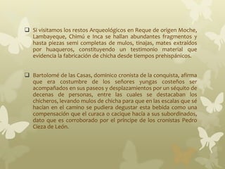  Si visitamos los restos Arqueológicos en Reque de origen Moche,
Lambayeque, Chimú e Inca se hallan abundantes fragmentos y
hasta piezas semi completas de mulos, tinajas, mates extraídos
por huaqueros, constituyendo un testimonio material que
evidencia la fabricación de chicha desde tiempos prehispánicos.
 Bartolomé de las Casas, dominico cronista de la conquista, afirma
que era costumbre de los señores yungas costeños ser
acompañados en sus paseos y desplazamientos por un séquito de
decenas de personas, entre las cuales se destacaban los
chicheros, levando mulos de chicha para que en las escalas que sé
hacían en el camino se pudiera degustar esta bebida como una
compensación que el curaca o cacique hacía a sus subordinados,
dato que es corroborado por el príncipe de los cronistas Pedro
Cieza de León.
 