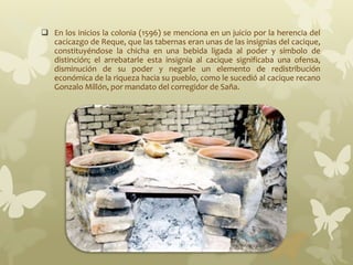  En los inicios la colonia (1596) se menciona en un juicio por la herencia del
cacicazgo de Reque, que las tabernas eran unas de las insignias del cacique,
constituyéndose la chicha en una bebida ligada al poder y símbolo de
distinción; el arrebatarle esta insignia al cacique significaba una ofensa,
disminución de su poder y negarle un elemento de redistribución
económica de la riqueza hacia su pueblo, como le sucedió al cacique recano
Gonzalo Millón, por mandato del corregidor de Saña.
 