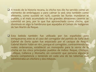  A través de la historia recana, la chicha nos ólo ha servido como un
elemento de embriaguez o para calmar la sed; sino también como
alimento, como sucedió en 1578, cuando las lluvias inundaron el
pueblo, y el maíz acumulado en los grandes almacenes caseros se
convirtió en jara, por lo que fue aprovechado como chicha, que
disminuía en algo la hambruna que aquejaba al Común de Indígenas
de San Martín de Reque.
 Esta bebida también fue utilizada por los españoles para
enriquecerse; este es el caso del corregidor del partido de Saña don
Gabriel de Doria quien fue enjuiciado por el cacique de Reque,
Gabriel Martín Yalán en 1611, porque el corregidor, contraviniendo las
reales ordenanzas, estableció un monopolio para la venta de la
chicha en los cinco principales pueblos de indios: Reque, Chiclayo,
Collique, Callanca y Monsefú; sin consentir que persona alguna le
hiciera competencia y teniendo en cada una de las tabemas que
administraba un chichero y dos mitayos.
 