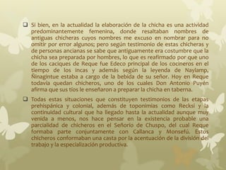  Si bien, en la actualidad la elaboración de la chicha es una actividad
predominantemente femenina, donde resaltaban nombres de
antiguas chicheras cuyos nombres me excuso en nombrar para no
omitir por error algunos; pero según testimonio de estas chicheras y
de personas ancianas se sabe que antiguamente era costumbre que la
chicha sea preparada por hombres, lo que es reafirmado por que uno
de los caciques de Reque fue Edeco principal de los cocineros en el
tiempo de los incas y además según la leyenda de Naylamp,
Ñinagintue estaba a cargo de la bebida de su señor. Hoy en Reque
todavía quedan chicheros, uno de los cuales Don Antonio Puyén
afirma que sus tíos le enseñaron a preparar la chicha en taberna.
 Todas estas situaciones que constituyen testimonios de las etapas
prehispánica y colonial, además de toponimias como Recksi y la
continuidad cultural que ha llegado hasta la actualidad aunque muy
venida a menos, nos hace pensar en la existencia probable una
parcialidad de chicheros en el Señorío de Chuspo, del cual Reque
formaba parte conjuntamente con Callanca y Monsefú. Estos
chicheros conformaban una casta por la acentuación de la división del
trabajo y la especialización productiva.
 