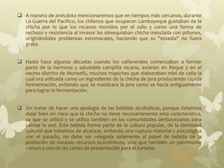  A manera de anécdota mencionaremos que en tiempos más cercanos, durante
La Guerra del Pacifico, los chilenos que ocuparon Lambayeque gustaban de la
chicha por lo que los recanos movidos por el odio y como una forma de
rechazo y resistencia al invasor les obsequiaban chicha mezclada con piñones,
originándoles problemas estomacales, haciendo que su "estadía" no fuera
grata.
 Hasta hace algunas décadas cuando los cañaverales comenzaban a formar
parte de la hermosa y saludable campiña recana, existían en Reque y en el
vecino distrito de Monsefú, muchos trapiches que elaboraban miel de caña la
cual era utilizada como un ingrediente de la chicha de jora produciendo rápida
fermentación, evitando que se masticara la jora como se hacia antiguamente
para lograr la fermentación.
 Sin tratar de hacer una apología de las bebidas alcohólicas, porque debemos
dejar bien en claro que la chicha no tiene necesariamente esta característica,
ya que se utilizó y se utiliza también en las comunidades lambayecanas para
calmar la sed. Esta bebida forma parte de la cultura popular, de la identidad
cultural que tratamos de alcanzar, evitando una ruptura material y psicológica
con el pasado, no debe ser relegada solamente al papel de bebida de la
población de escasos recursos económicos, sino que también un patrimonio
común y una de las cartas de presentación para el turismo.
 