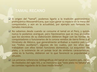 TAMAL RECANO
 El origen del "tamal", podemos ligarlo a la tradición gastronómica
prehispánica Mesoaméricana, que supo ganar su espacio en la mesa del
conquistador, y aún en la actualidad, por ejemplo son famosos los
tamales mexicanos.
 No sabemos desde cuando se consume el tamal en el Perú, y quizás
nunca lo podamos averiguar, pero hipotesamos que es muy probable
que los secretos de su elaboración debieron llegar con las hordas de
conquistadores o funcionarios de la corona venidos de tierra firme o el
Virreinato de México, que generalmente arribaban a nuestro país con
sus "indios auxiliares", algunos de los cuales, por los años que
trabajaban con ellos tenían funciones domesticas. La exquisitez del
plato, y la existencia de un potaje local de similares características,
como es la humita, debieron ser lo que favoreció su popularidad y
difusión.
 Las primeras referencias bibliográficas del tamal en nuestro país, datan
de mediados del siglo XIX, y se menciona que "este plato no faltaba en
las comidas regulares de la clase media limeña".
 