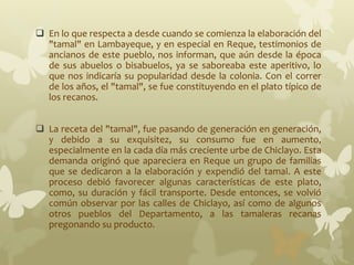  En lo que respecta a desde cuando se comienza la elaboración del
"tamal" en Lambayeque, y en especial en Reque, testimonios de
ancianos de este pueblo, nos informan, que aún desde la época
de sus abuelos o bisabuelos, ya se saboreaba este aperitivo, lo
que nos indicaría su popularidad desde la colonia. Con el correr
de los años, el "tamal", se fue constituyendo en el plato típico de
los recanos.
 La receta del "tamal", fue pasando de generación en generación,
y debido a su exquisitez, su consumo fue en aumento,
especialmente en la cada día más creciente urbe de Chiclayo. Esta
demanda originó que apareciera en Reque un grupo de familias
que se dedicaron a la elaboración y expendió del tamal. A este
proceso debió favorecer algunas características de este plato,
como, su duración y fácil transporte. Desde entonces, se volvió
común observar por las calles de Chiclayo, así como de algunos
otros pueblos del Departamento, a las tamaleras recanas
pregonando su producto.
 