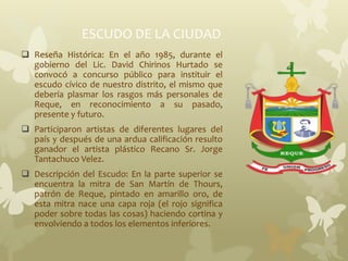 ESCUDO DE LA CIUDAD
 Reseña Histórica: En el año 1985, durante el
gobierno del Lic. David Chirinos Hurtado se
convocó a concurso público para instituir el
escudo cívico de nuestro distrito, el mismo que
debería plasmar los rasgos más personales de
Reque, en reconocimiento a su pasado,
presente y futuro.
 Participaron artistas de diferentes lugares del
país y después de una ardua calificación resulto
ganador el artista plástico Recano Sr. Jorge
Tantachuco Velez.
 Descripción del Escudo: En la parte superior se
encuentra la mitra de San Martín de Thours,
patrón de Reque, pintado en amarillo oro, de
esta mitra nace una capa roja (el rojo significa
poder sobre todas las cosas) haciendo cortina y
envolviendo a todos los elementos inferiores.
 