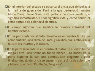 En el interior del escudo se observa el ancla que simboliza a
la marina de guerra del Perú a la que perteneció nuestro
héroe Diego Ferré Sosa, está pintada de color verde que
significa inmortalidad. El sol significa vida y como fondo el
cerro pintado de color azul eléctrico.
El campo agrícola que significa la primera actividad del
hombre Recano.
En la parte inferior al lado derecho se encuentra la Lira en
color amarillo, una rama de laurel y un libro que simboliza, la
música los triunfos y la cultura.
En la parte izquierda se encuentra el rostro de nuestro héroe
Diego Ferré Sosa sobre un fondo blanco. Las borlas de la
parte superior le dan una composición elegante y para
finalizar debajo del ancla se encuentra una cinta de color rojo
y blanco que dice: “Fe, Unión, Progreso".
 