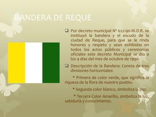 BANDERA DE REQUE
 Por decreto municipal Nº 022-90-M.D.R. se
instituyó la bandera y el escudo de la
ciudad de Reque, para que se le rinda
honores y respeto y sean exhibidas en
todos los actos públicos y ceremonias
oficiales este decreto Municipal se dio a
los 4 días del mes de octubre de 1990.
 Descripción de la Bandera: Consta de tres
divisiones horizontales:
* Primera de color verde, que significa la
riqueza de la flora de nuestro pueblo.
* Segunda color blanco, simboliza la paz.
* Tercera Color Amarillo, simboliza la luz,
sabiduría y conocimiento.
 