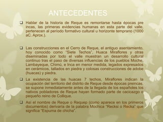 ANTECEDENTES
 Hablar de la historia de Reque es remontarse hasta épocas pre
incas, las primeras evidencias humanas en esta parte del valle,
pertenecen al período formativo cultural u horizonte temprano (1000
aC. Aprox.).
 Las construcciones en el Cerro de Reque, el antiguo asentamiento,
hoy conocido como “Siete Techos”, Huaca Miraflores y otras
diseminadas por todo el valle muestran un desarrollo cultural
continuo tras el paso de diversas influencias de los pueblos Moche,
Lambayeque, Chimú, e Inca en menor medida, legados expresados
en cerámicos, tallados en piedra y colosas construcciones de adobe
(huacas) y piedra.
 La existencia de las huacas 7 techos, Miraflores indican la
ocupación del territorio del distrito de Reque desde épocas preincas.
se supone inmediatamente antes de la llegada de los españoles los
nativos pobladores de Reque hayan formado parte de cacicazgo o
pequeño reino de Collique.
 Así el nombre de Reque o Requep (como aparece en los primeros
documentos) derivaría de la palabra Mochica “Recksi o Recka” que
significa “Espuma de chicha”.
 