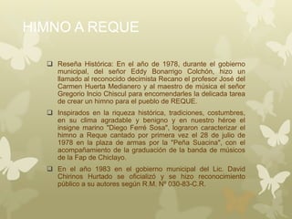 HIMNO A REQUE
 Reseña Histórica: En el año de 1978, durante el gobierno
municipal, del señor Eddy Bonarrigo Colchón, hizo un
llamado al reconocido decimista Recano el profesor José del
Carmen Huerta Medianero y al maestro de música el señor
Gregorio Incio Chiscul para encomendarles la delicada tarea
de crear un himno para el pueblo de REQUE.
 Inspirados en la riqueza histórica, tradiciones, costumbres,
en su clima agradable y benigno y en nuestro héroe el
insigne marino "Diego Ferré Sosa", lograron caracterizar el
himno a Reque cantado por primera vez el 28 de julio de
1978 en la plaza de armas por la "Peña Suacina", con el
acompañamiento de la graduación de la banda de músicos
de la Fap de Chiclayo.
 En el año 1983 en el gobierno municipal del Lic. David
Chirinos Hurtado se oficializó y se hizo reconocimiento
público a su autores según R.M. Nº 030-83-C.R.
 