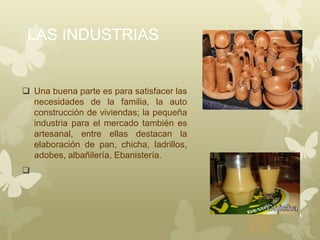 LAS INDUSTRIAS
 Una buena parte es para satisfacer las
necesidades de la familia, la auto
construcción de viviendas; la pequeña
industria para el mercado también es
artesanal, entre ellas destacan la
elaboración de pan, chicha, ladrillos,
adobes, albañilería, Ebanistería.

 