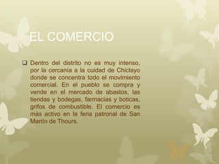 EL COMERCIO
 Dentro del distrito no es muy intenso,
por la cercanía a la cuidad de Chiclayo
donde se concentra todo el movimiento
comercial. En el pueblo se compra y
vende en el mercado de abastos, las
tiendas y bodegas, farmacias y boticas,
grifos de combustible. El comercio es
más activo en la feria patronal de San
Martín de Thours.
 