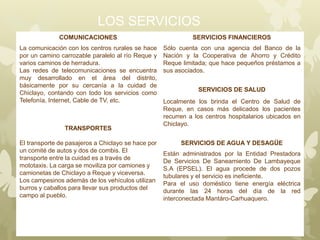 LOS SERVICIOS
COMUNICACIONES SERVICIOS FINANCIEROS
La comunicación con los centros rurales se hace
por un camino carrozable paralelo al río Reque y
varios caminos de herradura.
Las redes de telecomunicaciones se encuentra
muy desarrollado en el área del distrito,
básicamente por su cercanía a la cuidad de
Chiclayo, contando con todo los servicios como
Telefonía, Internet, Cable de TV, etc.
Sólo cuenta con una agencia del Banco de la
Nación y la Cooperativa de Ahorro y Crédito
Reque limitada; que hace pequeños préstamos a
sus asociados.
SERVICIOS DE SALUD
Localmente los brinda el Centro de Salud de
Reque, en casos más delicados los pacientes
recurren a los centros hospitalarios ubicados en
Chiclayo.
TRANSPORTES
El transporte de pasajeros a Chiclayo se hace por
un comité de autos y dos de combis. El
transporte entre la cuidad es a través de
mototaxis. La carga se moviliza por camiones y
camionetas de Chiclayo a Reque y viceversa.
Los campesinos además de los vehículos utilizan
burros y caballos para llevar sus productos del
campo al pueblo.
SERVICIOS DE AGUA Y DESAGÜE
Están administrados por la Entidad Prestadora
De Servicios De Saneamiento De Lambayeque
S.A (EPSEL). El agua procede de dos pozos
tubulares y el servicio es ineficiente.
Para el uso doméstico tiene energía eléctrica
durante las 24 horas del día de la red
interconectada Mantáro-Carhuaquero.
 