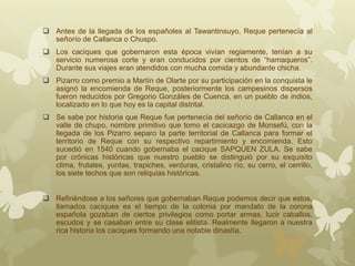  Antes de la llegada de los españoles al Tawantinsuyo, Reque pertenecía al
señorío de Callanca o Chuspo.
 Los caciques que gobernaron esta época vivían regiamente, tenían a su
servicio numerosa corte y eran conducidos por cientos de “hamaqueros”.
Durante sus viajes eran atendidos con mucha comida y abundante chicha.
 Pizarro como premio a Martín de Olarte por su participación en la conquista le
asignó la encomienda de Reque, posteriormente los campesinos dispersos
fueron reducidos por Gregorio Gonzáles de Cuenca, en un pueblo de indios,
localizado en lo que hoy es la capital distrital.
 Se sabe por historia que Reque fue pertenecía del señorío de Callanca en el
valle de chupo, nombre primitivo que tomo el cacicazgo de Monsefú, con la
llegada de los Pizarro separo la parte territorial de Callanca para formar el
territorio de Reque con su respectivo repartimiento y encomienda. Esto
sucedió en 1540 cuando gobernaba el cacique SAPQUEN ZULA. Se sabe
por crónicas históricas que nuestro pueblo se distinguió por su exquisito
clima, frutales, yuntas, trapiches, verduras, cristalino río, su cerro, el cerrillo,
los siete techos que son reliquias históricas.
 Refiriéndose a los señores que gobernaban Reque podemos decir que estos,
llamados caciques es el tiempo de la colonia por mandato de la corona
española gozaban de ciertos privilegios como portar armas, lucir caballos,
escudos y se casaban entre su clase elitista. Realmente llegaron a nuestra
rica historia los caciques formando una notable dinastía.
 