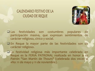  Las festividades son costumbres populares de
participación masiva, que expresan sentimientos de
carácter religioso, cívico y social.
 En Reque la mayor parte de las festividades son de
carácter religioso.
 La festividad religiosa más importante celebrada en
Reque es la FERIA PATRONAL realizada en honor a su
Patrón "San Martín de Thours" (celebrada dos veces al
año: 11 de mayo y 11 de noviembre).
 