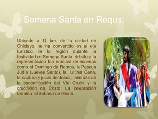 Semana Santa en Reque:
Ubicado a 11 km. de la ciudad de
Chiclayo, se ha convertido en el eje
turístico de la región durante la
festividad de Semana Santa, debido a la
representación tan emotiva de escenas
como el Domingo de Ramos, la Pascua
Judía (Jueves Santo), la Última Cena,
la captura y juicio de Jesús; además de
la escenificación del Vía Crucis y la
crucifixión de Cristo. La celebración
termina el Sábado de Gloria.
 