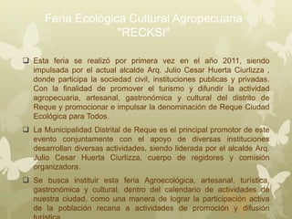Feria Ecológica Cultural Agropecuaria
"RECKSI"
 Esta feria se realizó por primera vez en el año 2011, siendo
impulsada por el actual alcalde Arq. Julio Cesar Huerta Ciurlizza ,
donde participa la sociedad civil, instituciones publicas y privadas.
Con la finalidad de promover el turismo y difundir la actividad
agropecuaria, artesanal, gastronómica y cultural del distrito de
Reque y promocionar e impulsar la denominación de Reque Ciudad
Ecológica para Todos.
 La Municipalidad Distrital de Reque es el principal promotor de este
evento conjuntamente con el apoyo de diversas instituciones
desarrollan diversas actividades, siendo liderada por el alcalde Arq.
Julio Cesar Huerta Ciurlizza, cuerpo de regidores y comisión
organizadora.
 Se busca instituir esta feria Agroecológica, artesanal, turística,
gastronómica y cultural, dentro del calendario de actividades de
nuestra ciudad, como una manera de lograr la participación activa
de la población recana a actividades de promoción y difusión
 