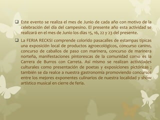  Este evento se realiza el mes de Junio de cada año con motivo de la
celebración del día del campesino. El presente año esta actividad se
realizará en el mes de Junio los días 15, 16, 22 y 23 del presente.
 La FERIA RECKSI comprende colorido pasacalles de estampas típicas
una exposición local de productos agroecológicos, concurso canino,
concurso de caballos de paso con marinera, concurso de marinera
norteña, manifestaciones pintorescas de la comunidad como es la
Carrera de Burros con Carreta. Así mismo se realizan actividades
culturales como presentación de poetas y exposiciones pictóricas ;
también se da realce a nuestra gastronomía promoviendo concursos
entre los mejores exponentes culinarios de nuestra localidad y show
artístico musical en cierre de feria.
 