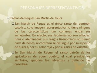 PERSONAJES REPRESENTANTIVOS
 Patrón de Reque: San Martín de Tours:
San Martín de Reque es el único santo del panteón
católico, cuya imagen representativa no tiene ninguna
de las características tan comunes entre sus
semejantes. En efecto, sus facciones no son afiladas,
finas o afeminadas: sus rasgos fisonómicos no tienen
nada de bellos; al contrario se distingue por su aspecto
de dureza, por su color rojo y por sus aires de valentía.
En San Martín de Reque, el santo patrón de los
agricultores de aquel pueblo, el cual preside los
sembríos, apadrina las labranzas y defiende las
cosechas.
 