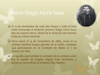 Héroe Diego Ferré Sosa
 El 13 de noviembre de cada año Reque y todo el Perú
rinde homenaje al teniente primero Diego Ferré Sosa,
hijo de nuestra tierra, oficial de la dotación del monitor
Huáscar, héroe nacional.
 Ferre nació el 13 de noviembre de 1884, sirvió en la
corbeta América buque gemelo de la unión, unidades
que participaron en el Combate de Abato el 7 de
febrero de 1866.
 En aquella oportunidad el combate de la corbeta unión
era el capitán de fragata miguel Grau seminario, y
servía ya como oficial el teniente Elías Aguirre.
 