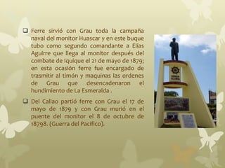  Ferre sirvió con Grau toda la campaña
naval del monitor Huascar y en este buque
tubo como segundo comandante a Elías
Aguirre que llega al monitor después del
combate de Iquique el 21 de mayo de 1879;
en esta ocasión ferre fue encargado de
trasmitir al timón y maquinas las ordenes
de Grau que desencadenaron el
hundimiento de La Esmeralda .
 Del Callao partió ferre con Grau el 17 de
mayo de 1879 y con Grau murió en el
puente del monitor el 8 de octubre de
18798. (Guerra del Pacifico).
 