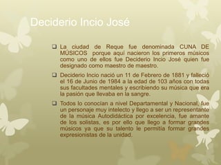 Deciderio Incio José
 La ciudad de Reque fue denominada CUNA DE
MÚSICOS porque aquí nacieron los primeros músicos
como uno de ellos fue Deciderio Incio José quien fue
designado como maestro de maestro.
 Deciderio Incio nació un 11 de Febrero de 1881 y falleció
el 16 de Junio de 1984 a la edad de 103 años con todas
sus facultades mentales y escribiendo su música que era
la pasión que llevaba en la sangre.
 Todos lo conocían a nivel Departamental y Nacional, fue
un personaje muy intelecto y llego a ser un representante
de la música Autodidáctica por excelencia, fue amante
de los solistas, es por ello que llego a formar grandes
músicos ya que su talento le permitía formar grandes
expresionistas de la unidad.
 