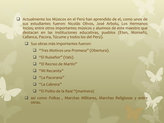  Actualmente los Músicos en el Perú han aprendido de el, como unos de
sus estudiantes fueron: Nicolás Olivos, José Arbolu, Los Hermanos
Incios; entre otros importantes músicos y alumnos de este maestro que
destacan en las instituciones educativas, pueblos (Eten, Monsefú,
Callanca, Pacora, Túcume y todos los del Perú).
 Sus obras más importantes fueron:
 “Tres Motivos una Promesa” (Obertura).
 “El Ruiseñor” (Vals).
 “El Recreo de Martín”
 “Mi Recanita”
 “La Pacorana”
 “La Cabrera”
 “El Polito de la Real “(marinera)
 así como Polkas , Marchas Militares, Marchas Religiosas y entre
otras.
 