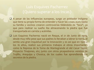 Luis Esquives Pacherrez
(Quiero superar a los Incas)
 A pesar de las influencias europeas, surge un poblador indígena
que tiene su propia forma de entender y hacer las cosas; pues basta
su familia y vecinos crearon controversia tildándolo de "loco", ya
que para realizar su sueño iba almacenando la piedra que fue
transportada en carreta y acémilas.
 Luis Esquivez Pacherrez nació en Reque, el 21 de Junio de 1909,
desde muy niño pese que sus padres lo llevaban a labrar la tierra, el
sentía una gran inquietud por la innovación y es así que en 1926 a
los 16 años, realizó sus primeros trabajos al obras importantes
como la Represa de la Toma de Mantegrande el del Canal Taymi,
Proyecto Tinajones, etc; junto con otros picapedreros venidos de
Trujillo, Arequipa y Chosica, de los cuales fue aprendiendo los
secretos de la piedra.
 
