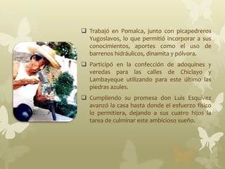  Trabajó en Pomalca, junto con picapedreros
Yugoslavos, lo que permitió incorporar a sus
conocimientos, aportes como el uso de
barrenos hidráulicos, dinamita y pólvora.
 Participó en la confección de adoquines y
veredas para las calles de Chiclayo y
Lambayeque utilizando para este último las
piedras azules.
 Cumpliendo su promesa don Luis Esquivez
avanzó la casa hasta donde el esfuerzo físico
lo permitiera, dejando a sus cuatro hijos la
tarea de culminar este ambicioso sueño.
 