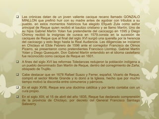  Las crónicas datan de un joven valiente cacique recano llamado GONZALO
MINLLON que prefirió huir con su madre antes de agobiar con tributos a su
pueblo. en estos momentos históricos fue elegido Efqueb Zula como señor
principal de Reque quien recibió el bautizo cristiano y se llamo Martín. Uno de
su hijos Gabriel Martín Yolan fue pretendiente del cacicazgo en 1595 y Diego
Chimoy recibió la insignias de curaca en 1579.consta en la sucesión de
caciques de Reque que al final del siglo XVI surgió una querella por la herencia
del cacicazgo y esto llego hasta la Real Audiencia. Las diligencias se iniciaron
en Chiclayo el 03de Febrero de 1596 ante el corregidor Francisco de Olmos
Pizarro, se presentaron como pretendientes Francisco Llomtop. Gabriel Martín
Yolan y Diego Quesquén. Don Gabriel Martín entendido en el idioma castellano
fue reconocido como cacique de Reque en 1601.
 A fines del siglo XVI las reformas Toledanzas redujeron la población indígena a
un pueblo denominado San Martín de Reque, dentro del corregimiento de Zaña;
obispado de Trujillo.
 Cabe destacar que en 1678 Rafael Suazo y Ferrer, español, Vicario de Reque,
compró el sector Monte Grande y lo donó a la Iglesia, hecho que por mucho
tiempo motivó la discordia entre comuneros y párrocos.
 En el siglo XVIII, Reque era una doctrina católica y por tanto contaba con un
cura propio.
 En el siglo XIX; el 15 de abril del año 1835, Reque fue declarado comprensión
de la provincia de Chiclayo, por decreto del General Francisco Santiago
Salaverry.
 