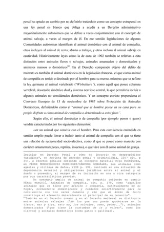 penal ha optado en cambio por no definirlo tratándolo como un concepto extrapenal en
una ley penal en blanco que obliga a acudir a un Derecho administrativo
mayoritariamente autonómico que lo define a veces conjuntamente con el concepto de
animal salvaje, a veces al margen de él. En ese sentido legislaciones de algunas
Comunidades autónomas identifican al animal doméstico con el animal de compañía,
otras incluyen al animal de renta, abasto o trabajo, y otras incluso al animal salvaje en
cautividad. Históricamente leyes como la de caza de 1902 también se referían a esta
distinción entre animales fieros o salvajes, animales amansados o domesticados y
animales mansos o domésticos80. En el Derecho comparado objeto del delito de
maltrato es también el animal doméstico en la legislación francesa, el que como animal
de compañía es tenido o destinado por el hombre para su recreo, mientras que se refiere
la ley germana al animal vertebrado (“Wirbeltiere”), como aquél que posee columna
vertebral, desarrollo simétrico dual y sistema nervioso central, lo que permitiría incluir a
algunos animales no considerados domésticos. Y un concepto estricto proporciona el
Convenio Europeo de 13 de noviembre de 1987 sobre Protección de Animales
Domésticos, definiéndolo como el “animal que el hombre posee en su casa para su
propio disfrute o como animal de compañía o determinado a estos fines”.
       Según ello, el animal doméstico o de compañía (por ejemplo perros o gatos)
vendría caracterizado por los siguientes elementos:
       -ser un animal que convive con el hombre. Pero esta convivencia entendida en
sentido amplio puede llevar a incluir tanto al animal de compañía con el que se tiene
una relación de reciprocidad socio-afectiva, como al que se posee como mascota con
carácter ornamental (peces, reptiles, insectos), o que vive con él como animal de granja.

legislar en Derecho Penal y cómo no incurrir en despropósitos
jurídicos”, en Revista de Derecho penal y Criminología, 2007 cit. p
347. A efectos penales defiende un concepto material RUIZ RODRÍGUEZ,
en PÉREZ MONGUIÓ/RUIZ RODRÍGUEZ/SÁNCHEZ GONZÁLEZ, Los animales como
agentes y víctimas de daños, 2008 p. 190, centrado en una situación de
dependencia material y obligaciones jurídicas entre el animal y el
dueño o poseedor, al margen de su inclusión en una u otra categoría
por sus características previas.
        Un concepto amplio de animal de compañía defiende en cambio
PÉREZ MONGUIÓ, Animales de compañía, cit. p. 178, como “aquellos
animales que se tiene por afición o compañía, habitualmente en el
hogar, normalmente domesticados y cuidados selectivamente para la
convivencia con los seres humanos y sin que el ánimo de lucro
constituya el elemento determinante ni principal de su tenencia”.
80
   También en el Derecho romano y en el Derecho medieval se distinguía
entre animales salvajes (“de los que uno puede apoderarse en la
tierra, mar y aire, esto es, los salvajes, aves, peces...”), animales
domesticados (“que tiene la costumbre de ir y volver”, como los
ciervos) y animales domésticos (como patos o gallinas).
 