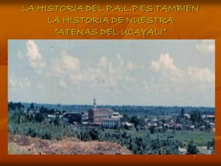 LA HISTORIA DEL P.A.L.P ES TAMBIEN
     LA HISTORIA DE NUESTRA
      “ATENAS DEL UCAYALI”
 