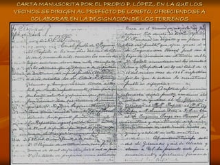 CARTA MANUSCRITA POR EL PROPIO P. LÓPEZ, EN LA QUE LOS
VECINOS SE DIRIGEN AL PREFECTO DE LORETO, OFRECIENDOSE A
     COLABORAR EN LA DESIGNACIÓN DE LOS TERRENOS
 