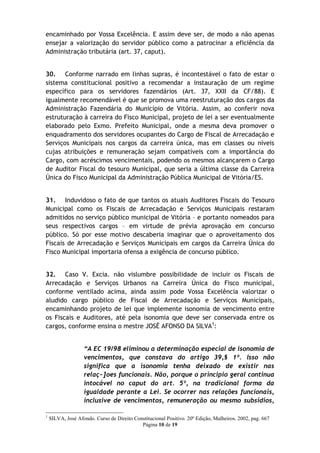 encaminhado por Vossa Excelência. E assim deve ser, de modo a não apenas
ensejar a valorização do servidor público como a patrocinar a eficiência da
Administração tributária (art. 37, caput).


30. Conforme narrado em linhas supras, é incontestável o fato de estar o
sistema constitucional positivo a recomendar a instauração de um regime
específico para os servidores fazendários (Art. 37, XXII da CF/88). E
igualmente recomendável é que se promova uma reestruturação dos cargos da
Administração Fazendária do Município de Vitória. Assim, ao conferir nova
estruturação à carreira do Fisco Municipal, projeto de lei a ser eventualmente
elaborado pelo Exmo. Prefeito Municipal, onde a mesma deva promover o
enquadramento dos servidores ocupantes do Cargo de Fiscal de Arrecadação e
Serviços Municipais nos cargos da carreira única, mas em classes ou níveis
cujas atribuições e remuneração sejam compatíveis com a importância do
Cargo, com acréscimos vencimentais, podendo os mesmos alcançarem o Cargo
de Auditor Fiscal do tesouro Municipal, que seria a última classe da Carreira
Única do Fisco Municipal da Administração Pública Municipal de Vitória/ES.


31. Induvidoso o fato de que tantos os atuais Auditores Fiscais do Tesouro
Municipal como os Fiscais de Arrecadação e Serviços Municipais restaram
admitidos no serviço público municipal de Vitória – e portanto nomeados para
seus respectivos cargos – em virtude de prévia aprovação em concurso
público. Só por esse motivo descaberia imaginar que o aproveitamento dos
Fiscais de Arrecadação e Serviços Municipais em cargos da Carreira Única do
Fisco Municipal importaria ofensa a exigência de concurso público.


32. Caso V. Excia. não vislumbre possibilidade de incluir os Fiscais de
Arrecadação e Serviços Urbanos na Carreira Única do Fisco municipal,
conforme ventilado acima, ainda assim pode Vossa Excelência valorizar o
aludido cargo público de Fiscal de Arrecadação e Serviços Municipais,
encaminhando projeto de lei que implemente isonomia de vencimento entre
os Fiscais e Auditores, até pela isonomia que deve ser conservada entre os
cargos, conforme ensina o mestre JOSÉ AFONSO DA SILVA1:


                   “A EC 19/98 eliminou a determinação especial de isonomia de
                   vencimentos, que constava do artigo 39,§ 1º. Isso não
                   significa que a isonomia tenha deixado de existir nas
                   relaç~]oes funcionais. Não, porque o principio geral continua
                   intocável no caput do art. 5º, na tradicional forma da
                   igualdade perante a Lei. Se ocorrer nas relações funcionais,
                   inclusive de vencimentos, remuneração ou mesmo subsídios,

1
    SILVA, José Afondo. Curso de Direito Constitucional Positivo. 20º Edição, Malheiros. 2002, pag. 667
                                            Página 10 de 19
 