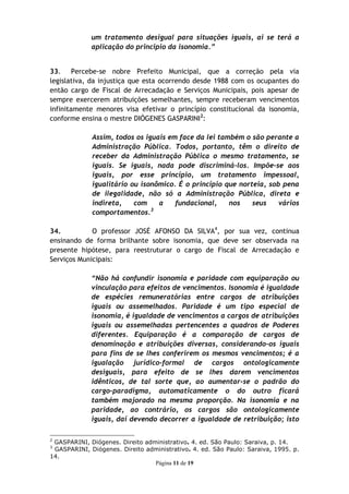 um tratamento desigual para situações iguais, ai se terá a
             aplicação do principio da isonomia.”


33. Percebe-se nobre Prefeito Municipal, que a correção pela via
legislativa, da injustiça que esta ocorrendo desde 1988 com os ocupantes do
então cargo de Fiscal de Arrecadação e Serviços Municipais, pois apesar de
sempre exercerem atribuições semelhantes, sempre receberam vencimentos
infinitamente menores visa efetivar o princípio constitucional da isonomia,
conforme ensina o mestre DIÓGENES GASPARINI2:

             Assim, todos os iguais em face da lei também o são perante a
             Administração Pública. Todos, portanto, têm o direito de
             receber da Administração Pública o mesmo tratamento, se
             iguais. Se iguais, nada pode discriminá-los. Impõe-se aos
             iguais, por esse princípio, um tratamento impessoal,
             igualitário ou isonômico. É o princípio que norteia, sob pena
             de ilegalidade, não só a Administração Pública, direta e
             indireta,    com    a    fundacional,    nos    seus    vários
                               3
             comportamentos.

34.          O professor JOSÉ AFONSO DA SILVA4, por sua vez, continua
ensinando de forma brilhante sobre isonomia, que deve ser observada na
presente hipótese, para reestruturar o cargo de Fiscal de Arrecadação e
Serviços Municipais:

             “Não há confundir isonomia e paridade com equiparação ou
             vinculação para efeitos de vencimentos. Isonomia é igualdade
             de espécies remuneratórias entre cargos de atribuições
             iguais ou assemelhados. Paridade é um tipo especial de
             isonomia, é igualdade de vencimentos a cargos de atribuições
             iguais ou assemelhadas pertencentes a quadros de Poderes
             diferentes. Equiparação é a comparação de cargos de
             denominação e atribuições diversas, considerando-os iguais
             para fins de se lhes conferirem os mesmos vencimentos; é a
             igualação jurídico-formal de cargos ontologicamente
             desiguais, para efeito de se lhes darem vencimentos
             idênticos, de tal sorte que, ao aumentar-se o padrão do
             cargo-paradigma, automaticamente o do outro ficará
             também majorado na mesma proporção. Na isonomia e na
             paridade, ao contrário, os cargos são ontologicamente
             iguais, daí devendo decorrer a igualdade de retribuição; isto

2
 GASPARINI, Diógenes. Direito administrativo. 4. ed. São Paulo: Saraiva, p. 14.
3
 GASPARINI, Diógenes. Direito administrativo. 4. ed. São Paulo: Saraiva, 1995. p.
14.
                                 Página 11 de 19
 