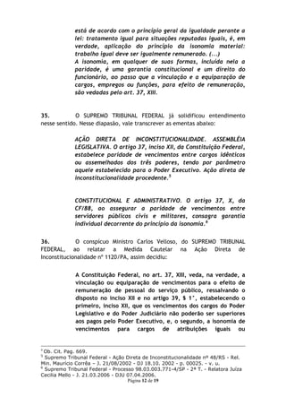 está de acordo com o princípio geral da igualdade perante a
             lei: tratamento igual para situações reputadas iguais, é, em
             verdade, aplicação do princípio da isonomia material:
             trabalho igual deve ser igualmente remunerado. (...)
             A isonomia, em qualquer de suas formas, incluída nela a
             paridade, é uma garantia constitucional e um direito do
             funcionário, ao passo que a vinculação e a equiparação de
             cargos, empregos ou funções, para efeito de remuneração,
             são vedadas pelo art. 37, XIII.



35.          O SUPREMO TRIBUNAL FEDERAL já solidificou entendimento
nesse sentido. Nesse diapasão, vale transcrever as ementas abaixo:

             AÇÃO DIRETA DE INCONSTITUCIONALIDADE. ASSEMBLÉIA
             LEGISLATIVA. O artigo 37, inciso XII, da Constituição Federal,
             estabelece paridade de vencimentos entre cargos idênticos
             ou assemelhados dos três poderes, tendo por parâmetro
             aquele estabelecido para o Poder Executivo. Ação direta de
             inconstitucionalidade procedente.5


             CONSTITUCIONAL E ADMINISTRATIVO. O artigo 37, X, da
             CF/88, ao assegurar a paridade de vencimentos entre
             servidores públicos civis e militares, consagra garantia
             individual decorrente do princípio da isonomia.6


36.          O conspícuo Ministro Carlos Velloso, do SUPREMO TRIBUNAL
FEDERAL, ao relatar a Medida Cautelar na Ação Direta de
Inconstitucionalidade nº 1120/PA, assim decidiu:


             A Constituição Federal, no art. 37, XIII, veda, na verdade, a
             vinculação ou equiparação de vencimentos para o efeito de
             remuneração de pessoal do serviço público, ressalvando o
             disposto no inciso XII e no artigo 39, § 1°, estabelecendo o
             primeiro, inciso XII, que os vencimentos dos cargos do Poder
             Legislativo e do Poder Judiciário não poderão ser superiores
             aos pagos pelo Poder Executivo, e, o segundo, a isonomia de
             vencimentos para cargos de atribuições iguais ou


4
  Ob. Cit. Pag. 669.
5
  Supremo Tribunal Federal - Ação Direta de Inconstitucionalidade nº 48/RS - Rel.
Min. Maurício Corrêa – J. 21/08/2002 - DJ 18.10. 2002 - p. 00025. - v. u.
6
  Supremo Tribunal Federal - Processo 98.03.003.771-4/SP - 2ª T. - Relatora Juíza
Cecilia Mello - J. 21.03.2006 - DJU 07.04.2006.
                                    Página 12 de 19
 
